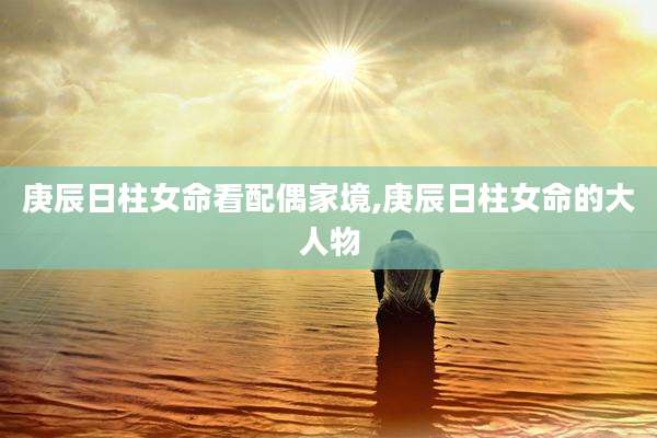 庚辰日柱女命看配偶家境,庚辰日柱女命的大人物