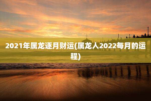 2021年属龙逐月财运(属龙人2022每月的运程)
