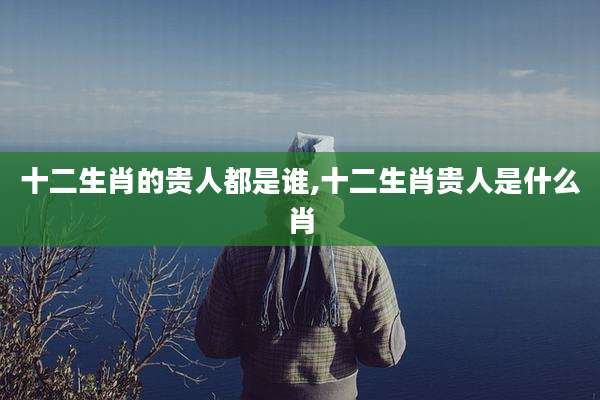 十二生肖的贵人都是谁,十二生肖贵人是什么肖
