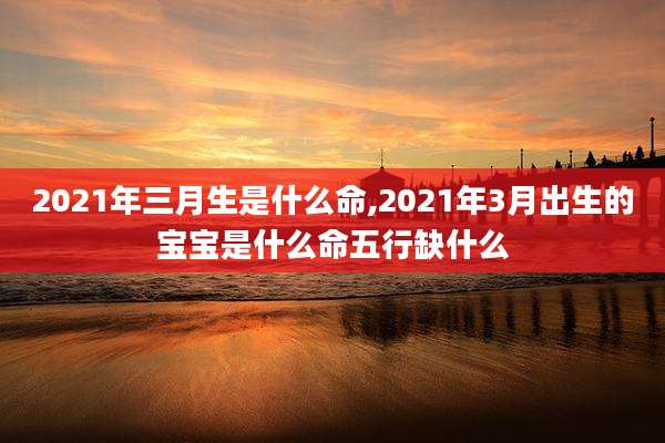2021年三月生是什么命,2021年3月出生的宝宝是什么命五行缺什么
