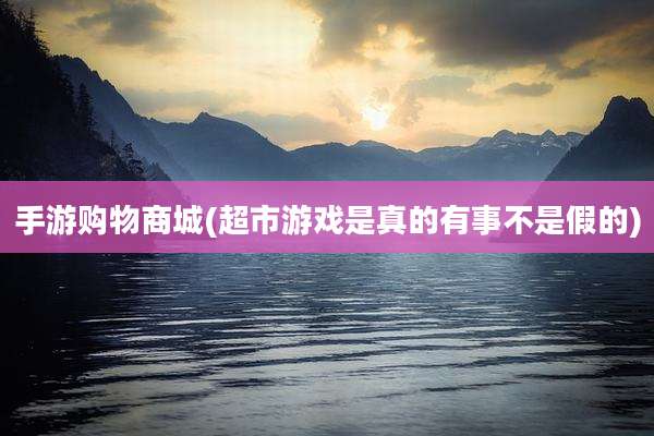 手游购物商城(超市游戏是真的有事不是假的)