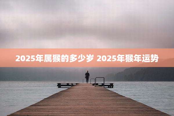 2025年属猴的多少岁 2025年猴年运势