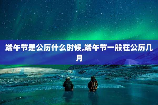 端午节是公历什么时候,端午节一般在公历几月