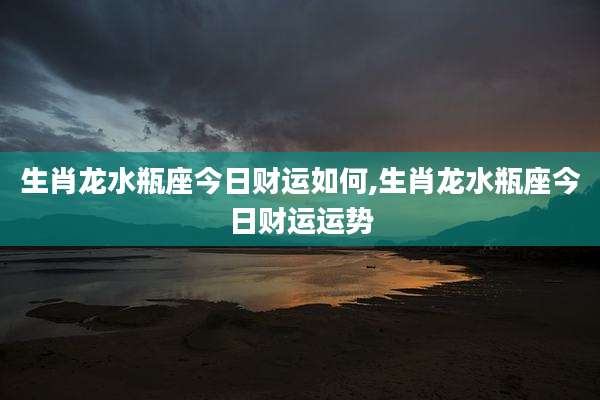 生肖龙水瓶座今日财运如何,生肖龙水瓶座今日财运运势