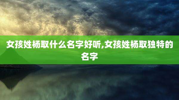 女孩姓杨取什么名字好听,女孩姓杨取独特的名字