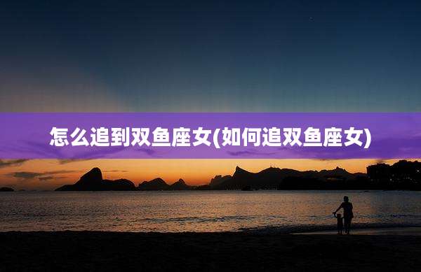 怎么追到双鱼座女(如何追双鱼座女)