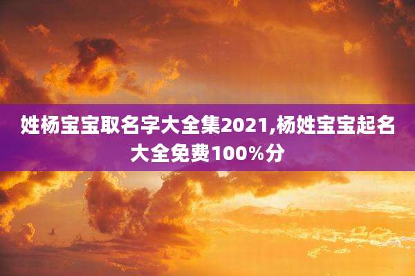 姓杨宝宝取名字大全集2021,杨姓宝宝起名大全免费100%分