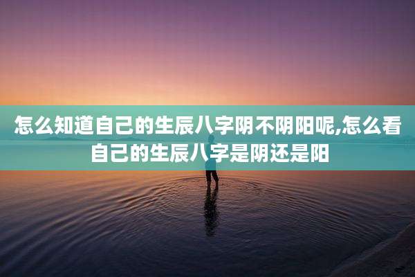 怎么知道自己的生辰八字阴不阴阳呢,怎么看自己的生辰八字是阴还是阳
