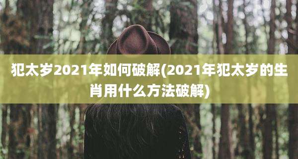 犯太岁2021年如何破解(2021年犯太岁的生肖用什么方法破解)
