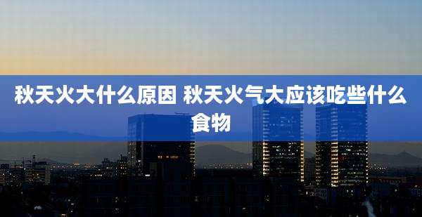 秋天火大什么原因 秋天火气大应该吃些什么食物