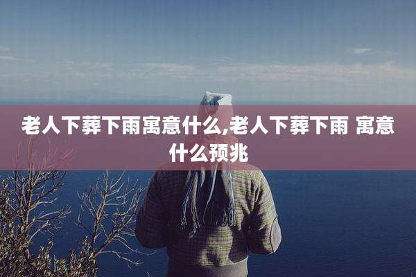 老人下葬下雨寓意什么,老人下葬下雨 寓意什么预兆
