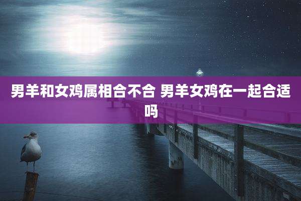 男羊和女鸡属相合不合 男羊女鸡在一起合适吗