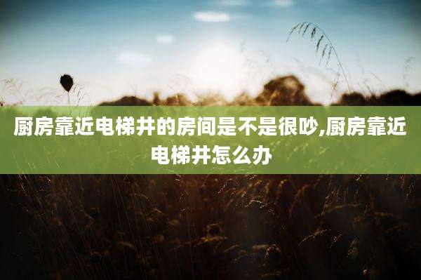 厨房靠近电梯井的房间是不是很吵,厨房靠近电梯井怎么办
