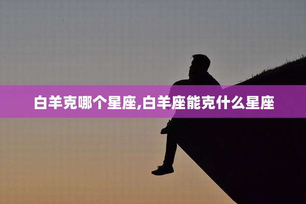 白羊克哪个星座,白羊座能克什么星座