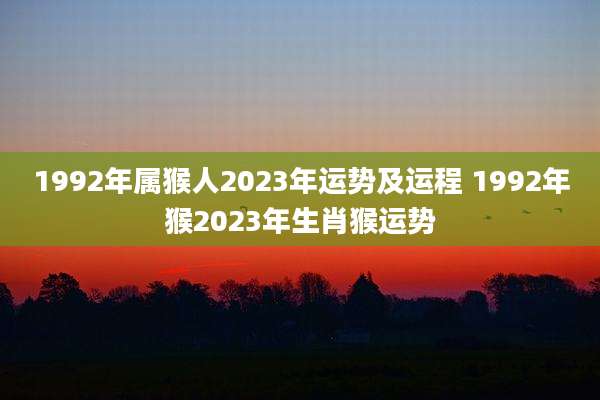 1992年属猴人2023年运势及运程 1992年猴2023年生肖猴运势