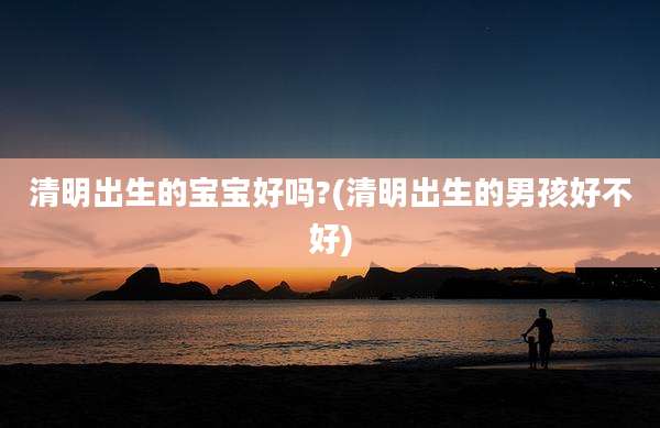 清明出生的宝宝好吗?(清明出生的男孩好不好)