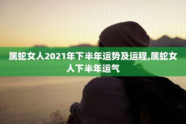 属蛇女人2021年下半年运势及运程,属蛇女人下半年运气