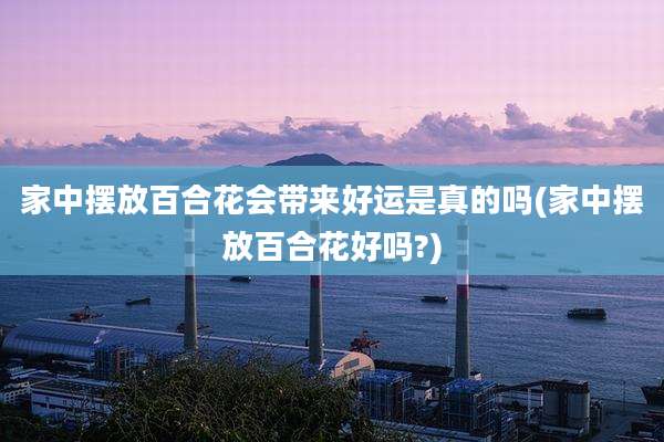 家中摆放百合花会带来好运是真的吗(家中摆放百合花好吗?)