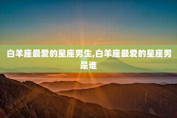 白羊座最爱的星座男生,白羊座最爱的星座男是谁