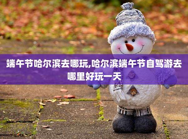 端午节哈尔滨去哪玩,哈尔滨端午节自驾游去哪里好玩一天