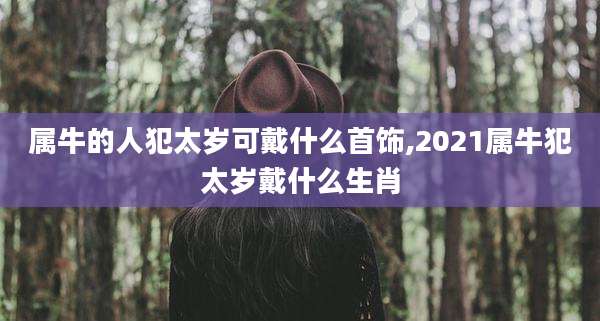 属牛的人犯太岁可戴什么首饰,2021属牛犯太岁戴什么生肖