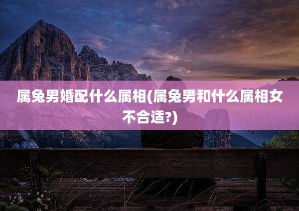 属兔男婚配什么属相(属兔男和什么属相女不合适?)