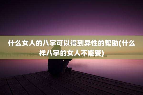 什么女人的八字可以得到异性的帮助(什么样八字的女人不能娶)