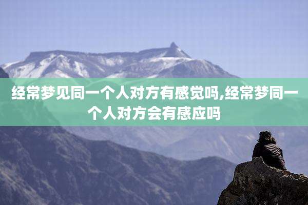 经常梦见同一个人对方有感觉吗,经常梦同一个人对方会有感应吗