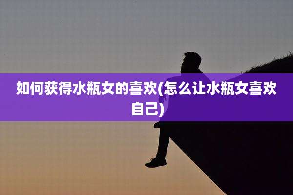 如何获得水瓶女的喜欢(怎么让水瓶女喜欢自己)