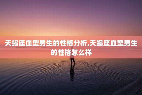 天蝎座血型男生的性格分析,天蝎座血型男生的性格怎么样