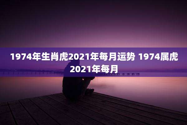 1974年生肖虎2021年每月运势 1974属虎2021年每月