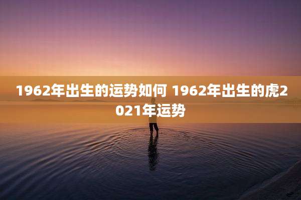 1962年出生的运势如何 1962年出生的虎2021年运势