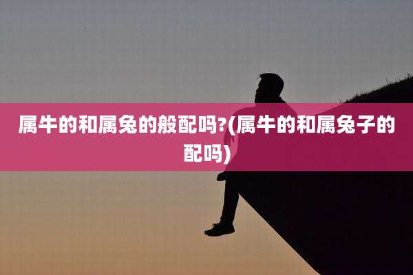 属牛的和属兔的般配吗?(属牛的和属兔子的配吗)