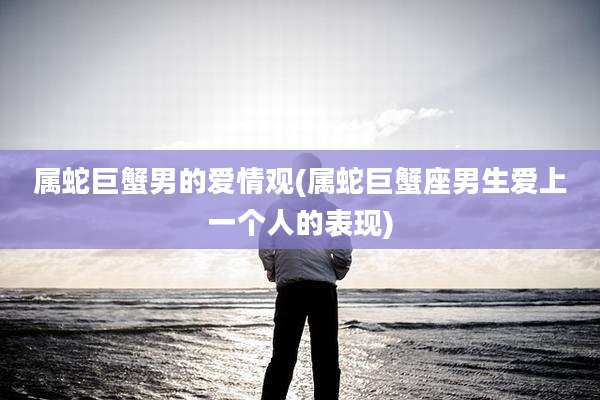 属蛇巨蟹男的爱情观(属蛇巨蟹座男生爱上一个人的表现)