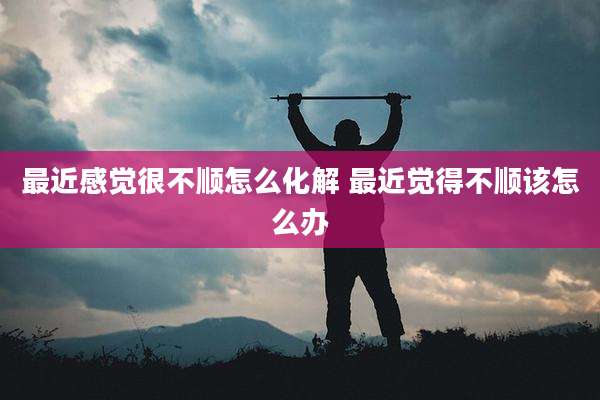 最近感觉很不顺怎么化解 最近觉得不顺该怎么办