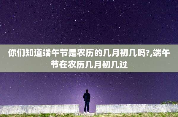 你们知道端午节是农历的几月初几吗?,端午节在农历几月初几过