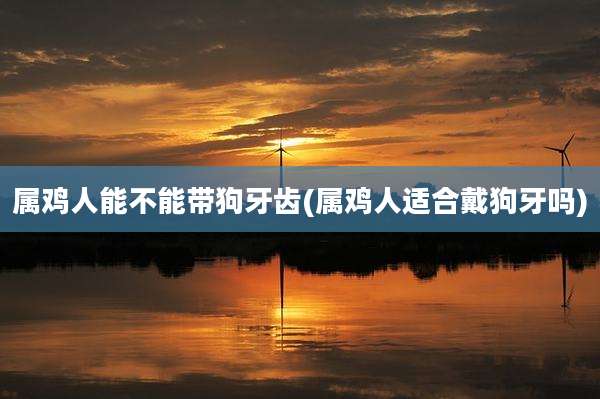 属鸡人能不能带狗牙齿(属鸡人适合戴狗牙吗)