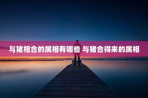 与猪相合的属相有哪些 与猪合得来的属相