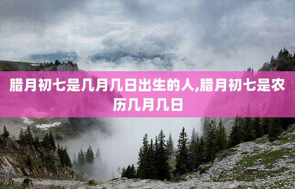 腊月初七是几月几日出生的人,腊月初七是农历几月几日