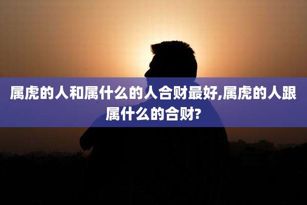 属虎的人和属什么的人合财最好,属虎的人跟属什么的合财?