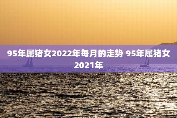 95年属猪女2022年每月的走势 95年属猪女2021年
