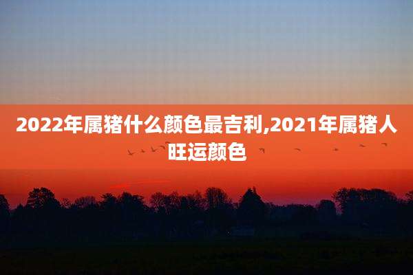 2022年属猪什么颜色最吉利,2021年属猪人旺运颜色