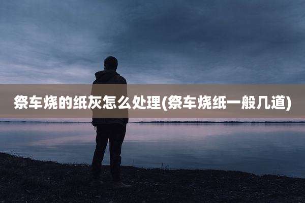 祭车烧的纸灰怎么处理(祭车烧纸一般几道)