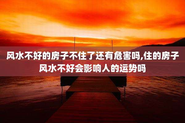 风水不好的房子不住了还有危害吗,住的房子风水不好会影响人的运势吗