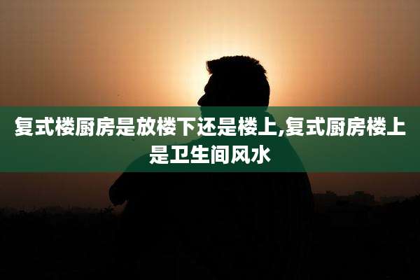 复式楼厨房是放楼下还是楼上,复式厨房楼上是卫生间风水
