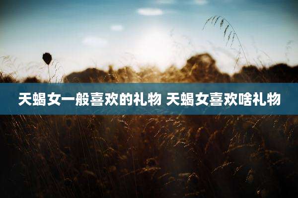 天蝎女一般喜欢的礼物 天蝎女喜欢啥礼物