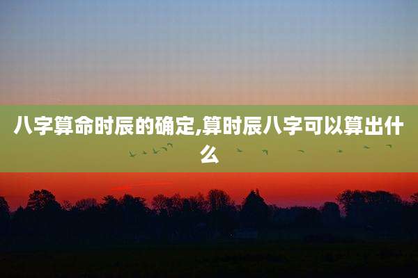 八字算命时辰的确定,算时辰八字可以算出什么