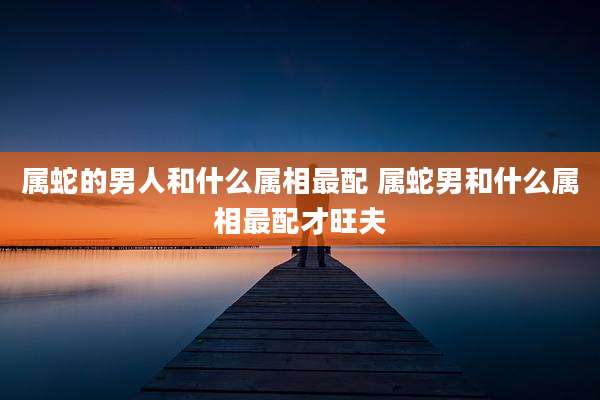 属蛇的男人和什么属相最配 属蛇男和什么属相最配才旺夫