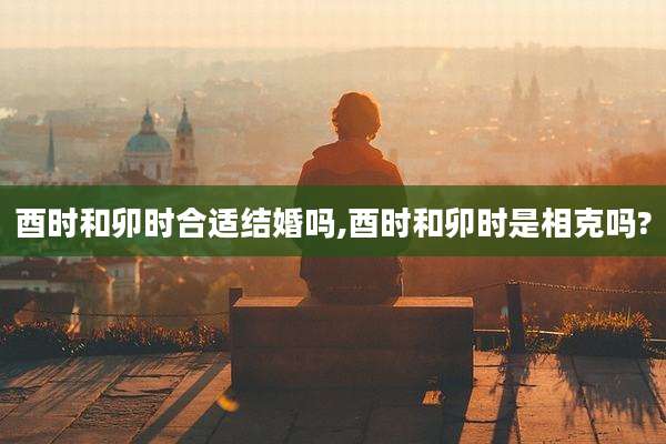 酉时和卯时合适结婚吗,酉时和卯时是相克吗?