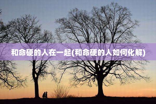 和命硬的人在一起(和命硬的人如何化解)